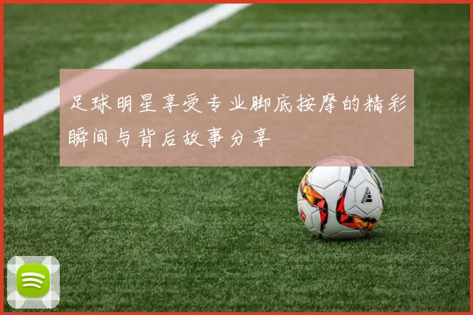 足球明星享受专业脚底按摩的精彩瞬间与背后故事分享
