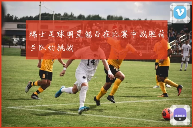 瑞士足球明星能否在比赛中战胜荷兰队的挑战