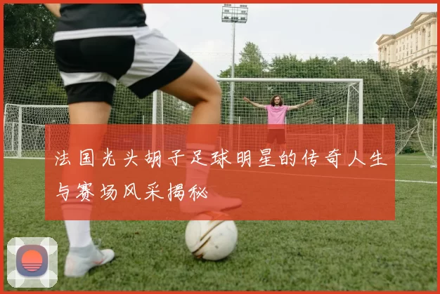 法国光头胡子足球明星的传奇人生与赛场风采揭秘