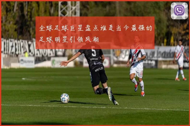 全球足球巨星盘点谁是当今最强的足球明星引领风潮