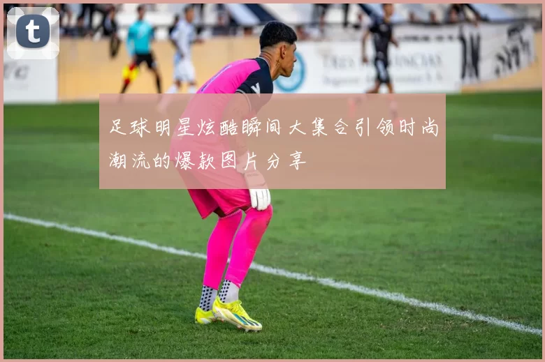 足球明星炫酷瞬间大集合引领时尚潮流的爆款图片分享