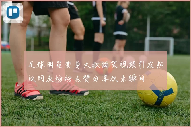足球明星变身大叔搞笑视频引发热议网友纷纷点赞分享欢乐瞬间