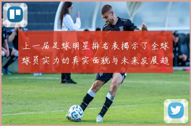 上一届足球明星排名表揭示了全球球员实力的真实面貌与未来发展趋势