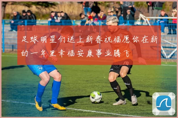 足球明星们送上新春祝福愿你在新的一年里幸福安康事业腾飞