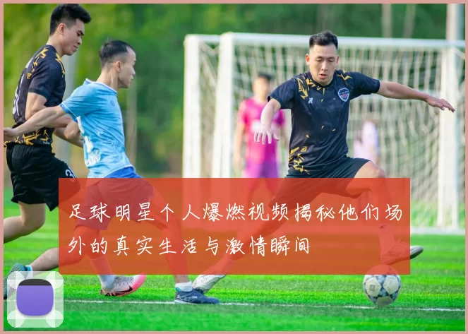 足球明星个人爆燃视频揭秘他们场外的真实生活与激情瞬间