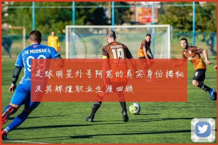 足球明星外号阿宽的真实身份揭秘及其辉煌职业生涯回顾